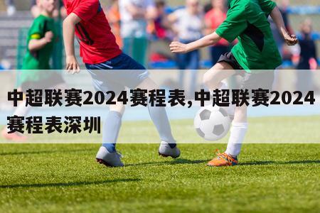 中超联赛2024赛程表,中超联赛2024赛程表深圳